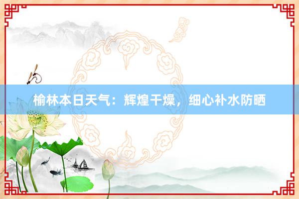 榆林本日天气：辉煌干燥，细心补水防晒