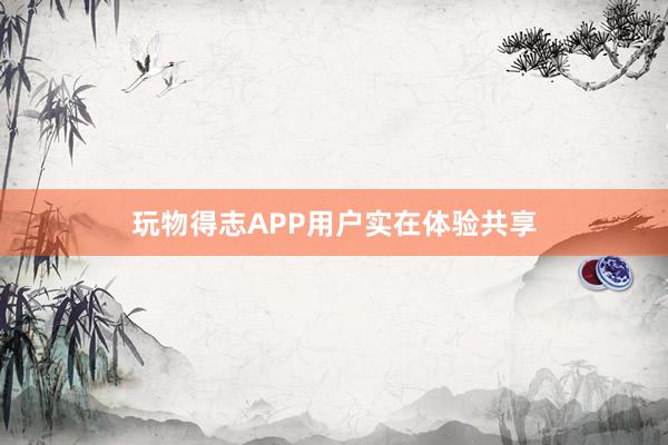 玩物得志APP用户实在体验共享